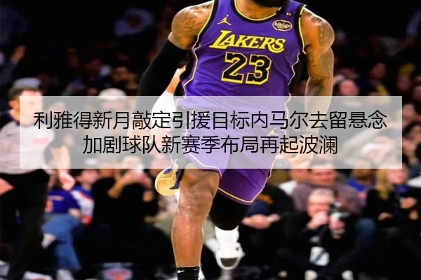 利雅得新月敲定引援目标内马尔去留悬念加剧球队新赛季布局再起波澜