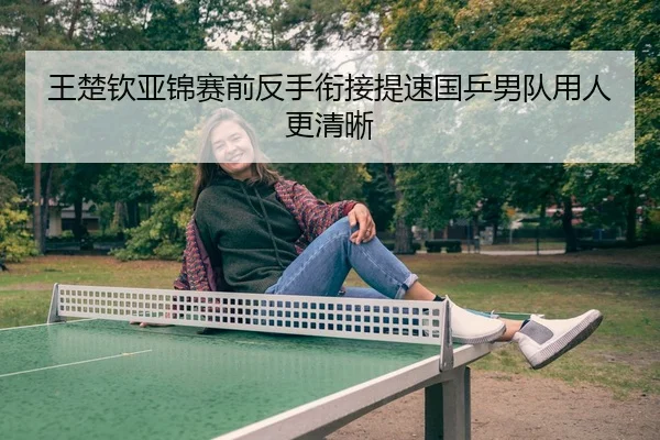 王楚钦亚锦赛前反手衔接提速国乒男队用人更清晰