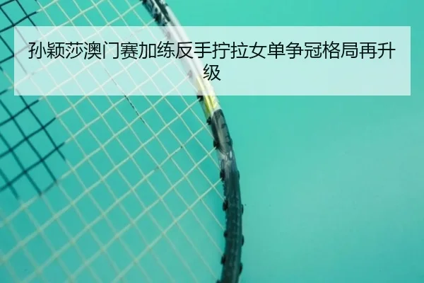 孙颖莎澳门赛加练反手拧拉女单争冠格局再升级