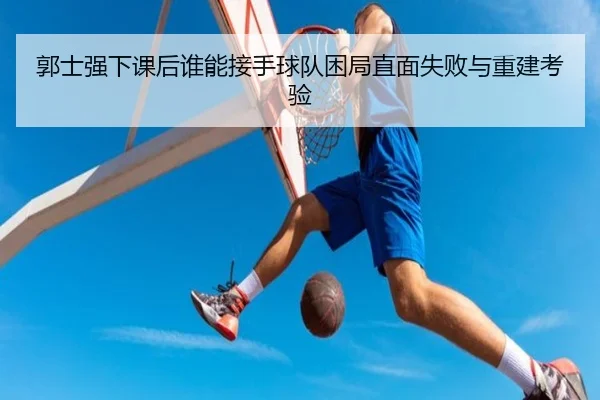 郭士强下课后谁能接手球队困局直面失败与重建考验